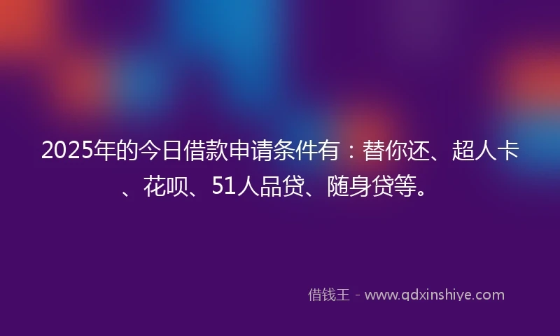 2025年的今日借款申请条件有：替你还、超人卡、花呗、51人品贷、随身贷等。