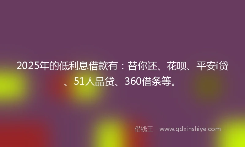 2025年的低利息借款有：替你还、花呗、平安i贷、51人品贷、360借条等。
