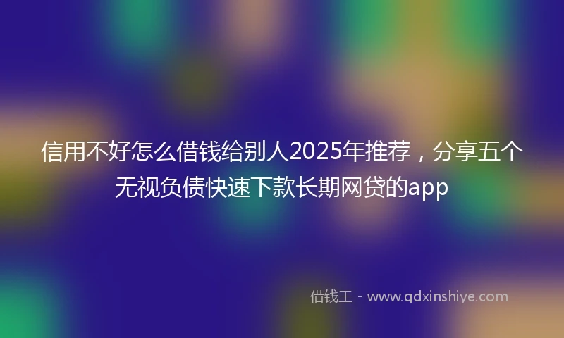 信用不好怎么借钱给别人2025年推荐，分享五个无视负债快速下款长期网贷的app