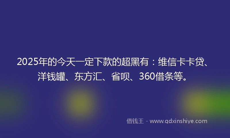 2025年的今天一定下款的超黑有：维信卡卡贷、洋钱罐、东方汇、省呗、360借条等。