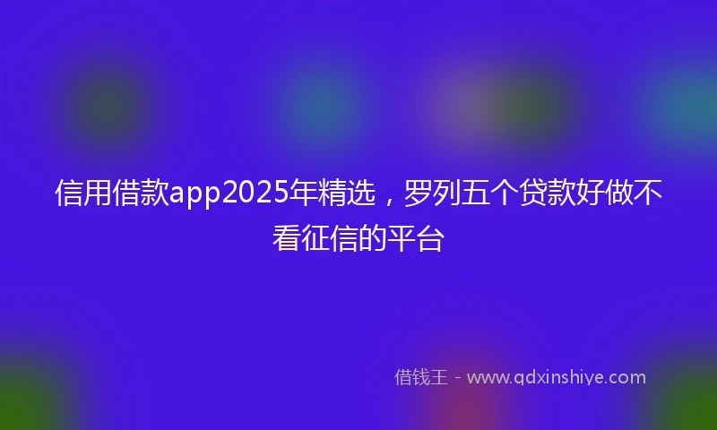 信用借款app2025年精选，罗列五个贷款好做不看征信的平台