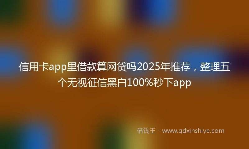 信用卡app里借款算网贷吗2025年推荐，整理五个无视征信黑白100%秒下app