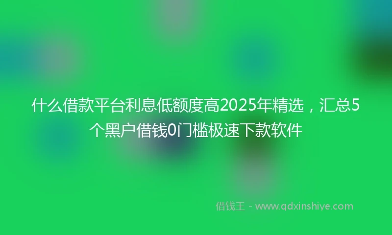 什么借款平台利息低额度高2025年精选，汇总5个黑户借钱0门槛极速下款软件