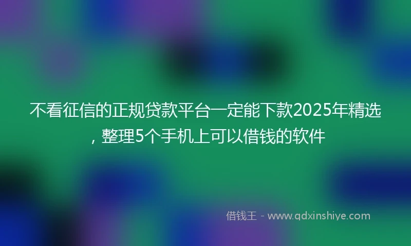 不看征信的正规贷款平台一定能下款2025年精选，整理5个手机上可以借钱的软件