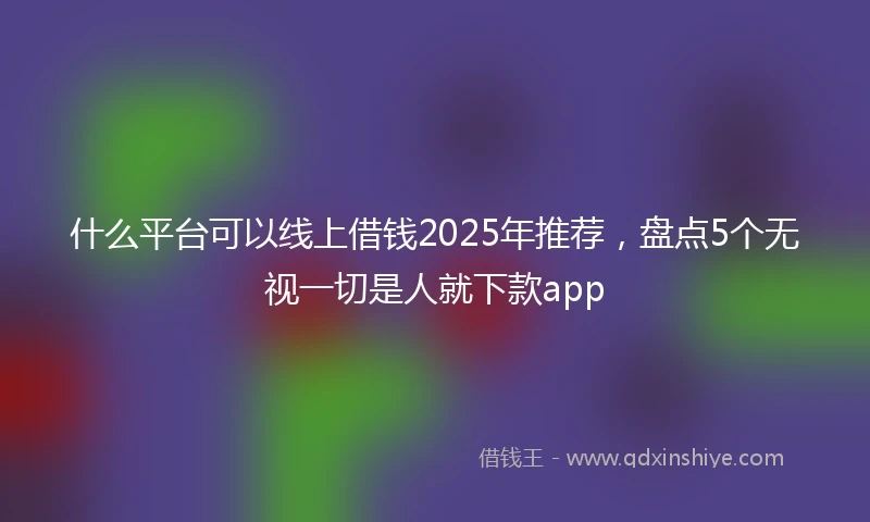 什么平台可以线上借钱2025年推荐，盘点5个无视一切是人就下款app