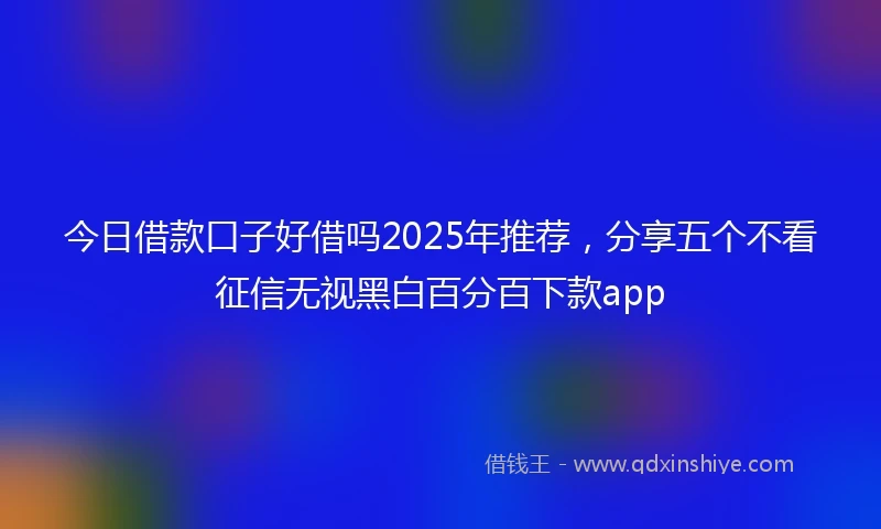 今日借款口子好借吗2025年推荐，分享五个不看征信无视黑白百分百下款app