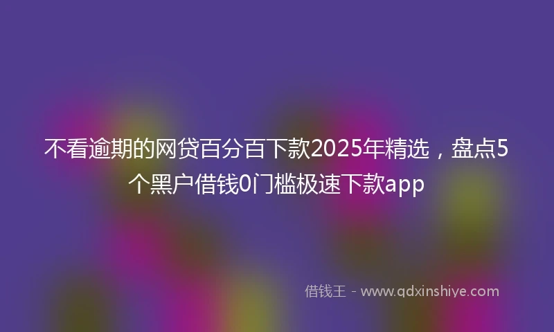 不看逾期的网贷百分百下款2025年精选，盘点5个黑户借钱0门槛极速下款app