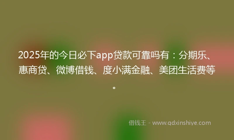 2025年的今日必下app贷款可靠吗有：分期乐、惠商贷、微博借钱、度小满金融、美团生活费等。