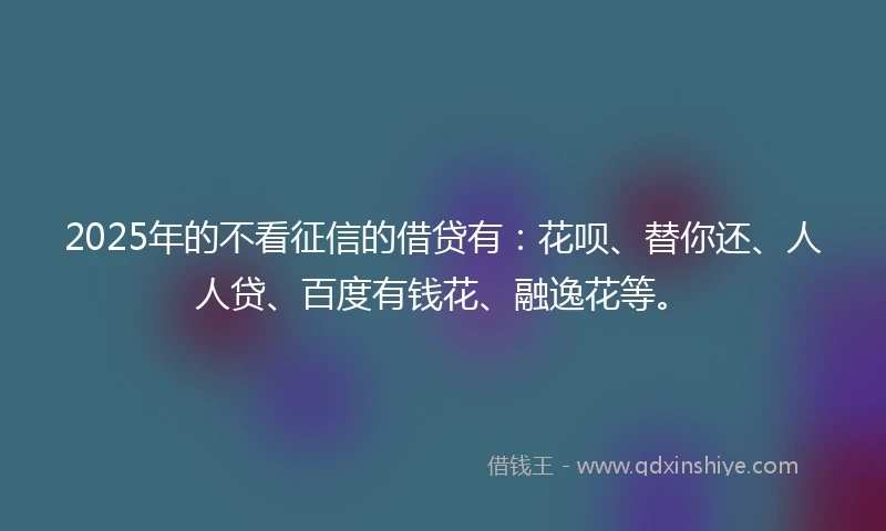 2025年的不看征信的借贷有：花呗、替你还、人人贷、百度有钱花、融逸花等。