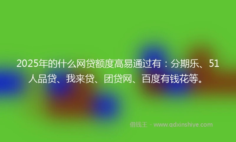 2025年的什么网贷额度高易通过有：分期乐、51人品贷、我来贷、团贷网、百度有钱花等。