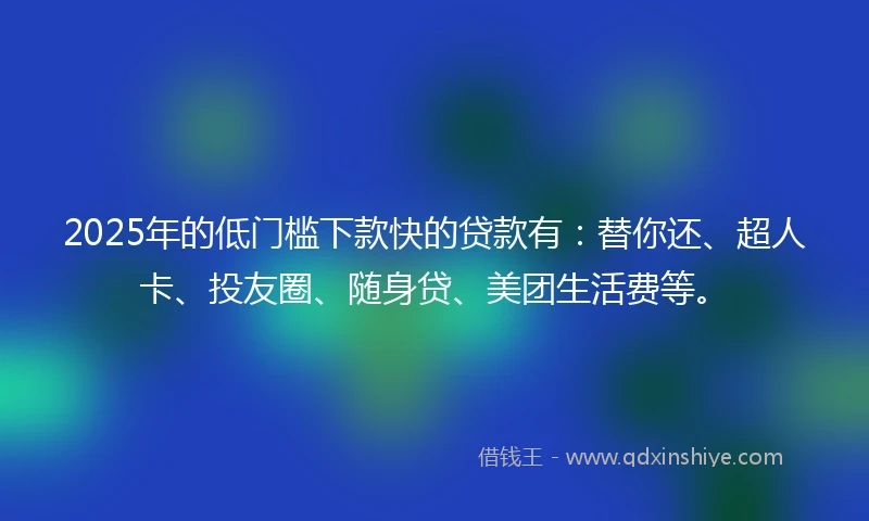 2025年的低门槛下款快的贷款有：替你还、超人卡、投友圈、随身贷、美团生活费等。
