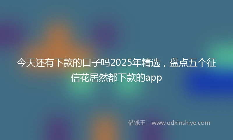 今天还有下款的口子吗2025年精选，盘点五个征信花居然都下款的app