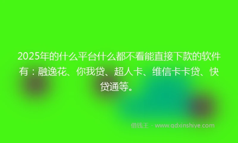 2025年的什么平台什么都不看能直接下款的软件有：融逸花、你我贷、超人卡、维信卡卡贷、快贷通等。