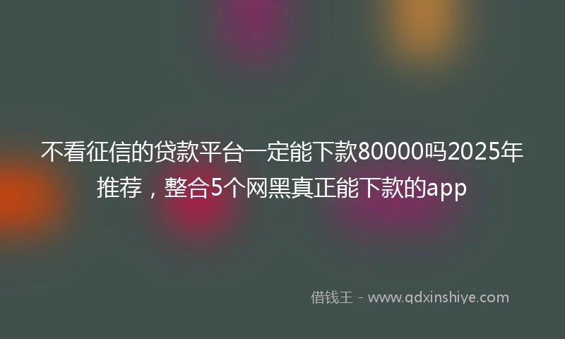 不看征信的贷款平台一定能下款80000吗2025年推荐，整合5个网黑真正能下款的app