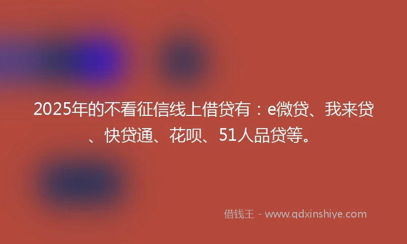 2025年的不看征信线上借贷有：e微贷、我来贷、快贷通、花呗、51人品贷等。