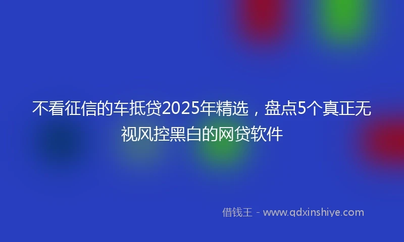 不看征信的车抵贷2025年精选，盘点5个真正无视风控黑白的网贷软件