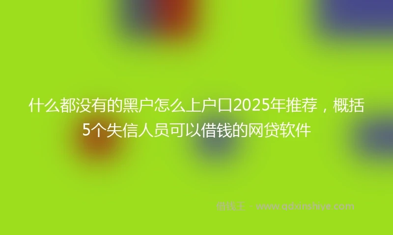 什么都没有的黑户怎么上户口2025年推荐，概括5个失信人员可以借钱的网贷软件