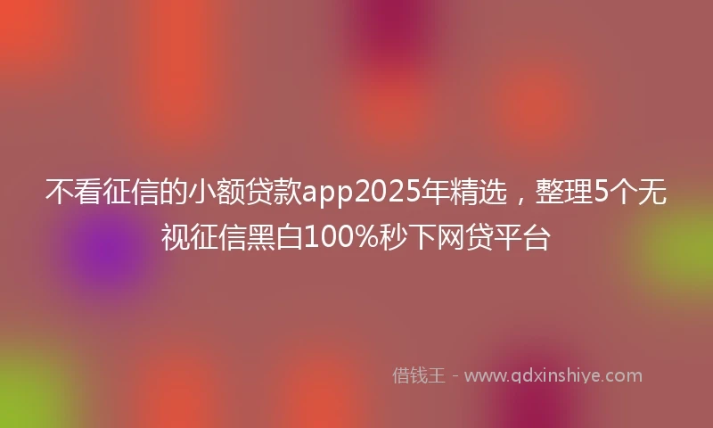 不看征信的小额贷款app2025年精选，整理5个无视征信黑白100%秒下网贷平台