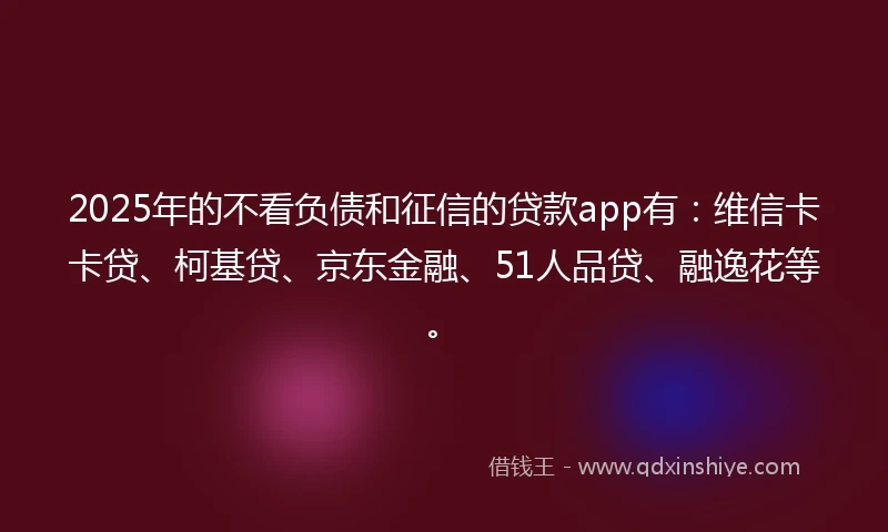 2025年的不看负债和征信的贷款app有：维信卡卡贷、柯基贷、京东金融、51人品贷、融逸花等。
