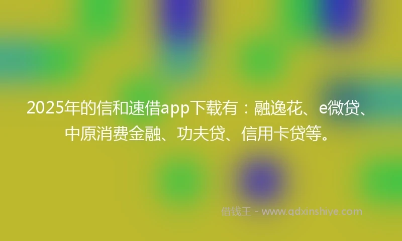 2025年的信和速借app下载有：融逸花、e微贷、中原消费金融、功夫贷、信用卡贷等。