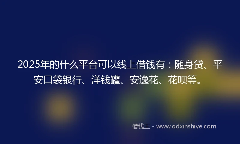2025年的什么平台可以线上借钱有：随身贷、平安口袋银行、洋钱罐、安逸花、花呗等。
