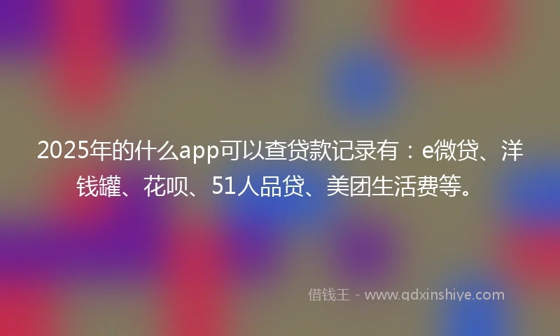 2025年的什么app可以查贷款记录有：e微贷、洋钱罐、花呗、51人品贷、美团生活费等。
