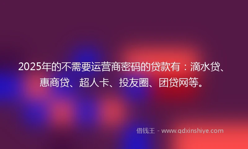 2025年的不需要运营商密码的贷款有：滴水贷、惠商贷、超人卡、投友圈、团贷网等。