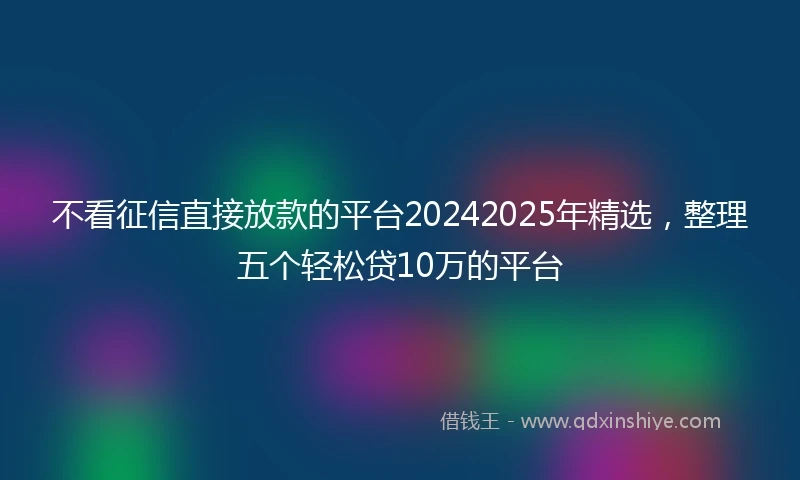 不看征信直接放款的平台20242025年精选，整理五个轻松贷10万的平台