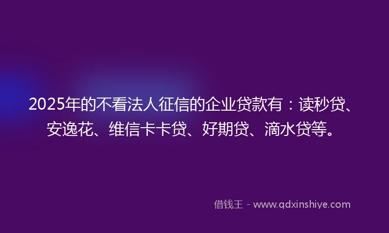 2025年的不看法人征信的企业贷款有：读秒贷、安逸花、维信卡卡贷、好期贷、滴水贷等。