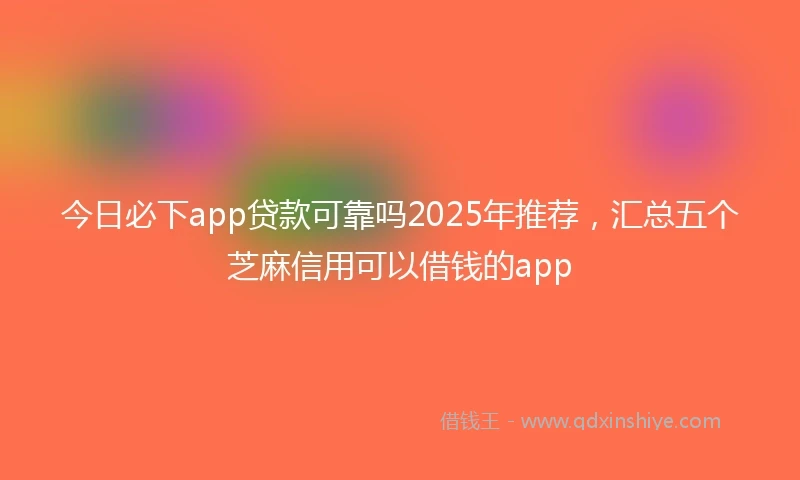 今日必下app贷款可靠吗2025年推荐，汇总五个芝麻信用可以借钱的app