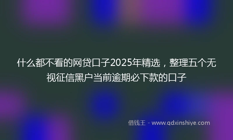 什么都不看的网贷口子2025年精选，整理五个无视征信黑户当前逾期必下款的口子