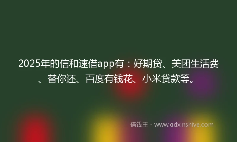 2025年的信和速借app有：好期贷、美团生活费、替你还、百度有钱花、小米贷款等。