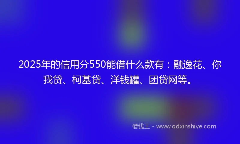 2025年的信用分550能借什么款有：融逸花、你我贷、柯基贷、洋钱罐、团贷网等。