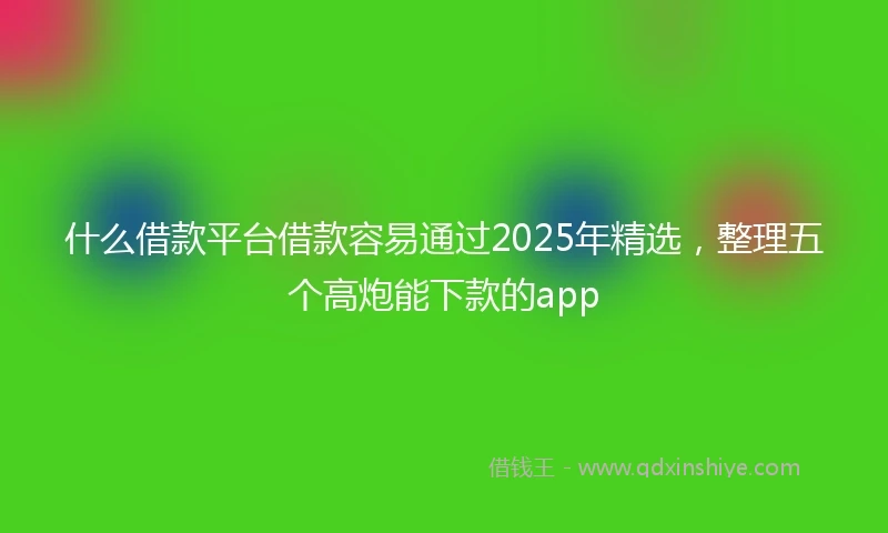 什么借款平台借款容易通过2025年精选，整理五个高炮能下款的app