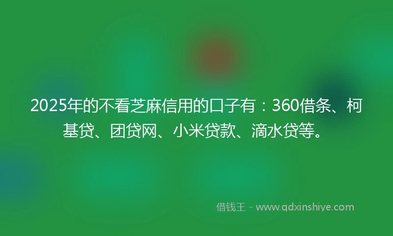 2025年的不看芝麻信用的口子有：360借条、柯基贷、团贷网、小米贷款、滴水贷等。