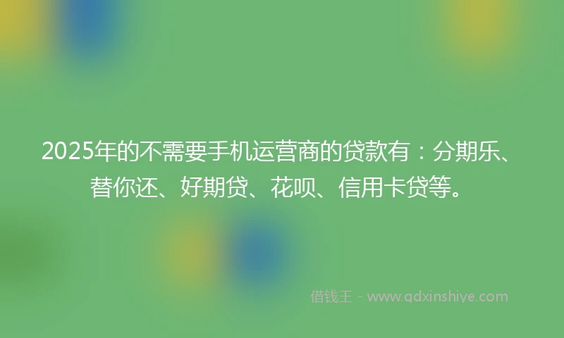 2025年的不需要手机运营商的贷款有：分期乐、替你还、好期贷、花呗、信用卡贷等。