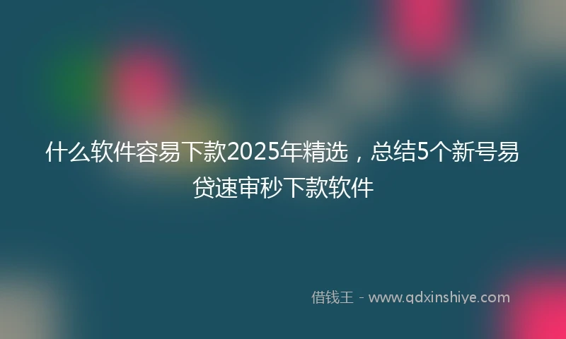 什么软件容易下款2025年精选，总结5个新号易贷速审秒下款软件