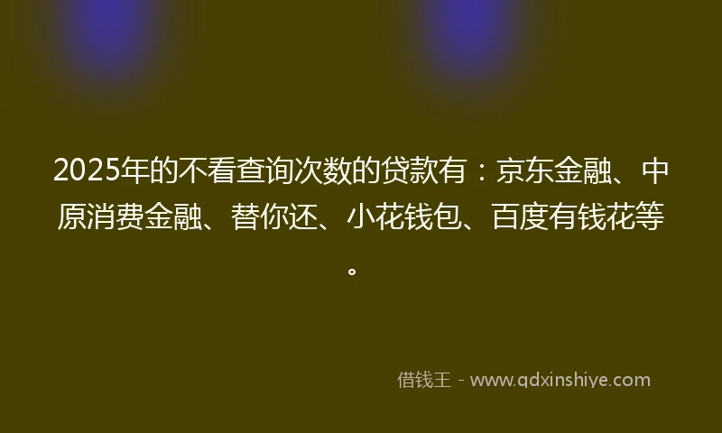 2025年的不看查询次数的贷款有：京东金融、中原消费金融、替你还、小花钱包、百度有钱花等。