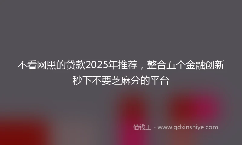 不看网黑的贷款2025年推荐，整合五个金融创新秒下不要芝麻分的平台