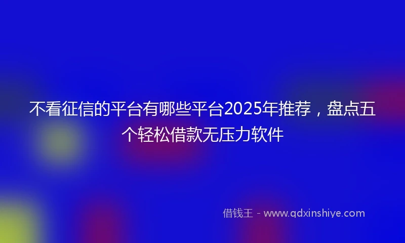 不看征信的平台有哪些平台2025年推荐，盘点五个轻松借款无压力软件