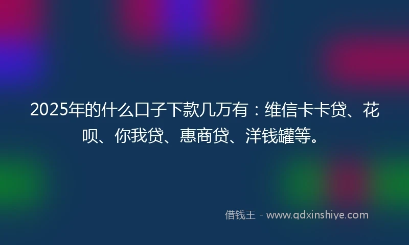 2025年的什么口子下款几万有：维信卡卡贷、花呗、你我贷、惠商贷、洋钱罐等。