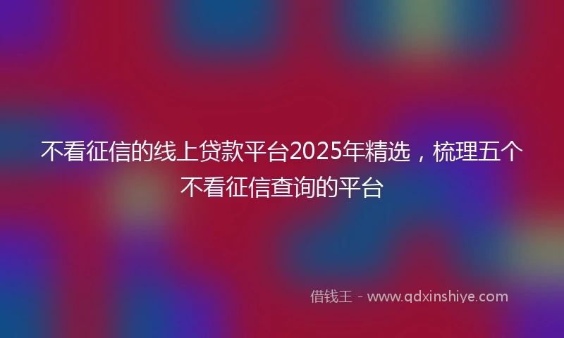 不看征信的线上贷款平台2025年精选，梳理五个不看征信查询的平台