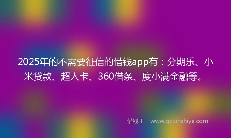 2025年的不需要征信的借钱app有：分期乐、小米贷款、超人卡、360借条、度小满金融等。