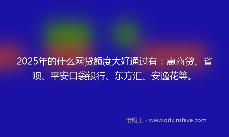 2025年的什么网贷额度大好通过有：惠商贷、省呗、平安口袋银行、东方汇、安逸花等。