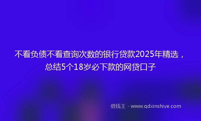 不看负债不看查询次数的银行贷款2025年精选，总结5个18岁必下款的网贷口子