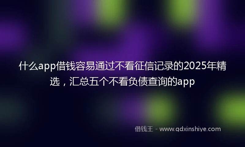 什么app借钱容易通过不看征信记录的2025年精选，汇总五个不看负债查询的app
