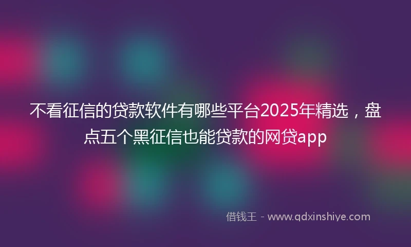 不看征信的贷款软件有哪些平台2025年精选，盘点五个黑征信也能贷款的网贷app
