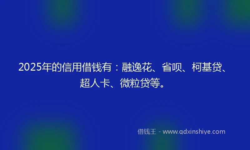 2025年的信用借钱有：融逸花、省呗、柯基贷、超人卡、微粒贷等。