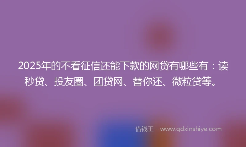 2025年的不看征信还能下款的网贷有哪些有：读秒贷、投友圈、团贷网、替你还、微粒贷等。
