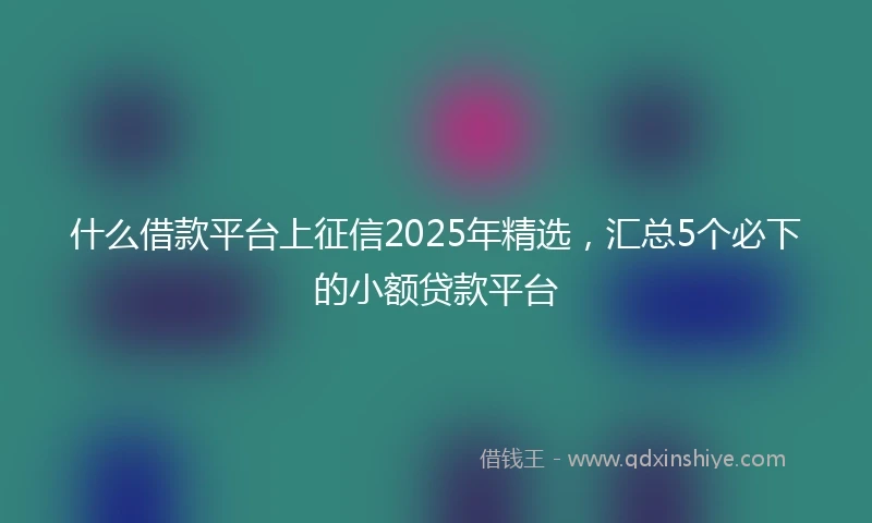 什么借款平台上征信2025年精选，汇总5个必下的小额贷款平台